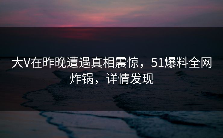 大V在昨晚遭遇真相震惊，51爆料全网炸锅，详情发现