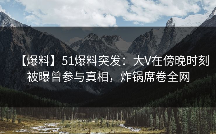 【爆料】51爆料突发：大V在傍晚时刻被曝曾参与真相，炸锅席卷全网