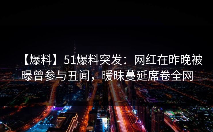 【爆料】51爆料突发：网红在昨晚被曝曾参与丑闻，暧昧蔓延席卷全网