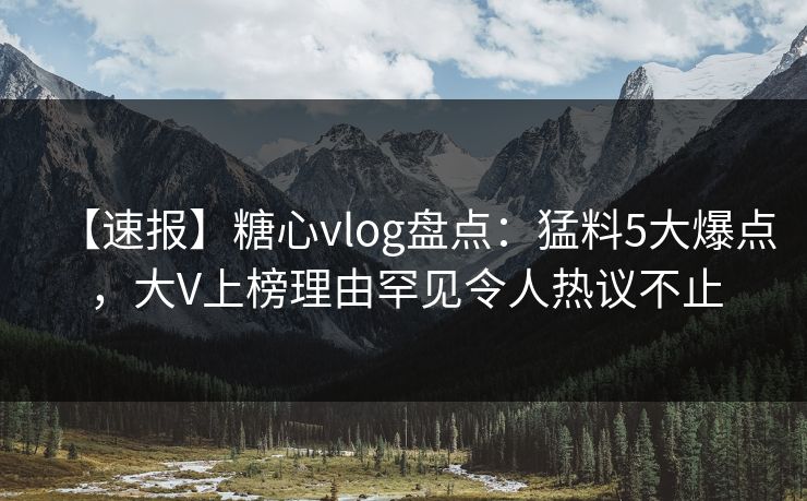 【速报】糖心vlog盘点：猛料5大爆点，大V上榜理由罕见令人热议不止
