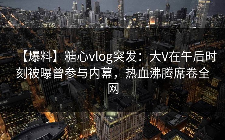 【爆料】糖心vlog突发：大V在午后时刻被曝曾参与内幕，热血沸腾席卷全网