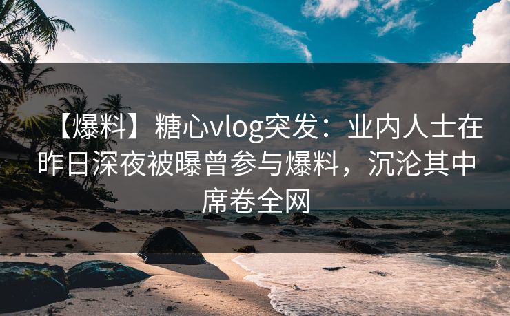 【爆料】糖心vlog突发：业内人士在昨日深夜被曝曾参与爆料，沉沦其中席卷全网