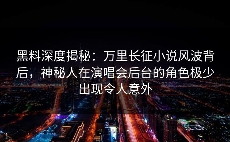 黑料深度揭秘：万里长征小说风波背后，神秘人在演唱会后台的角色极少出现令人意外