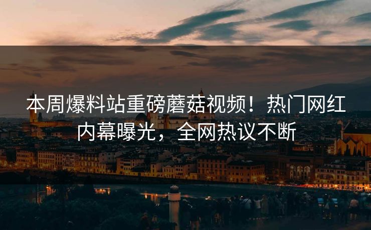 本周爆料站重磅蘑菇视频！热门网红内幕曝光，全网热议不断