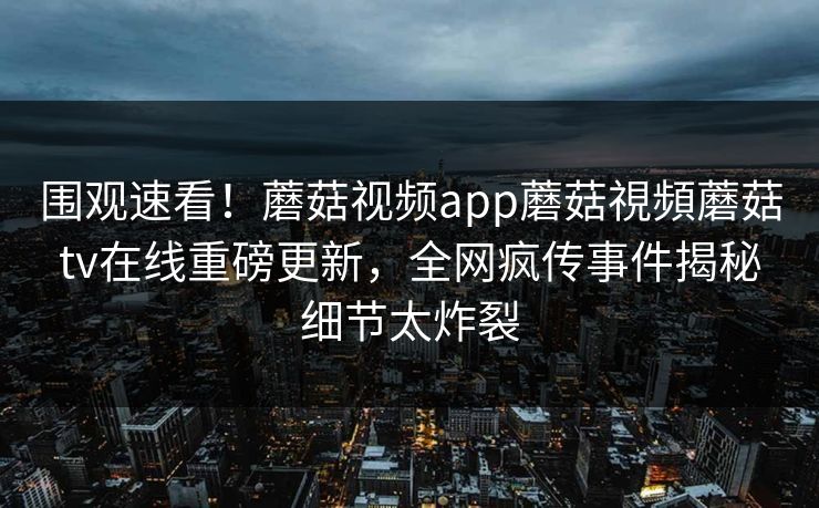 围观速看！蘑菇视频app蘑菇視頻蘑菇tv在线重磅更新，全网疯传事件揭秘细节太炸裂
