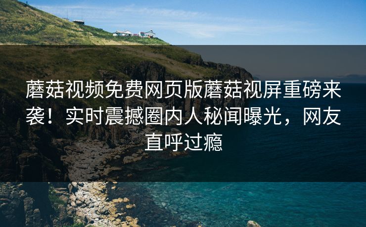 蘑菇视频免费网页版蘑菇视屏重磅来袭！实时震撼圈内人秘闻曝光，网友直呼过瘾