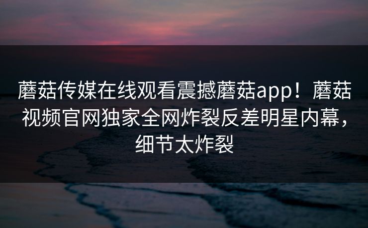 蘑菇传媒在线观看震撼蘑菇app！蘑菇视频官网独家全网炸裂反差明星内幕，细节太炸裂