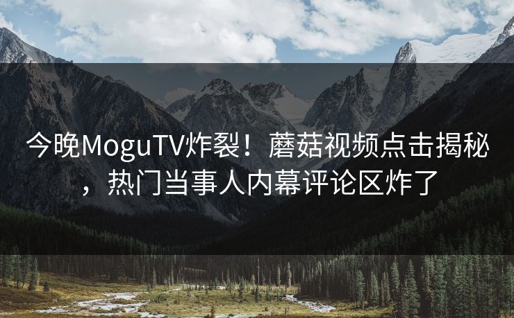 今晚MoguTV炸裂！蘑菇视频点击揭秘，热门当事人内幕评论区炸了