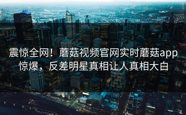 震惊全网！蘑菇视频官网实时蘑菇app惊爆，反差明星真相让人真相大白