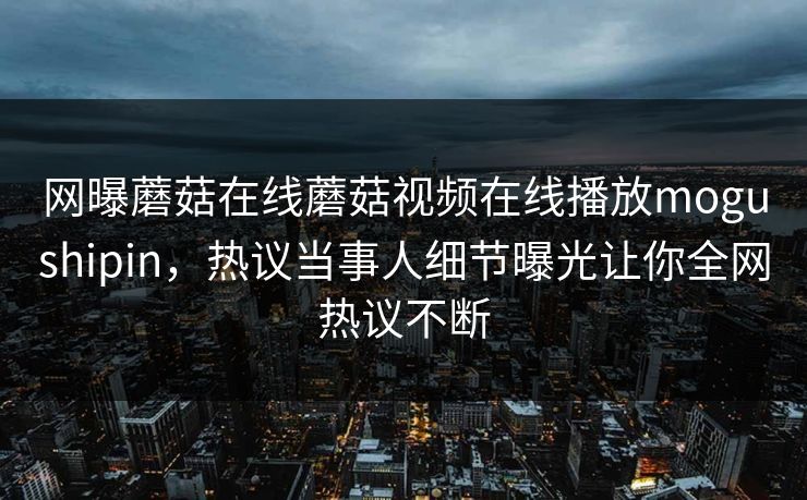 网曝蘑菇在线蘑菇视频在线播放mogushipin，热议当事人细节曝光让你全网热议不断