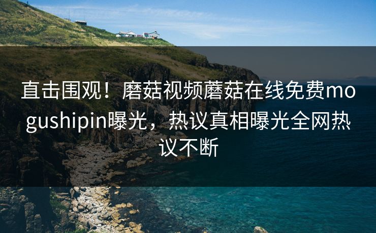 直击围观！磨菇视频蘑菇在线免费mogushipin曝光，热议真相曝光全网热议不断