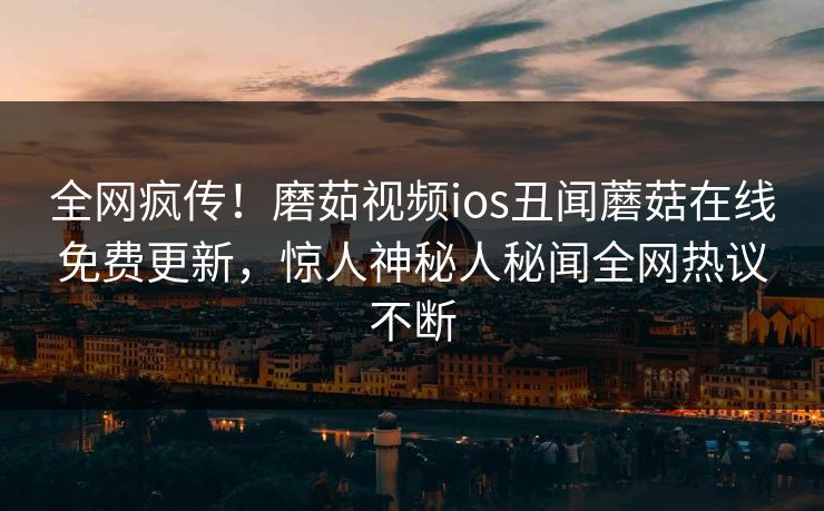 全网疯传！磨茹视频ios丑闻蘑菇在线免费更新，惊人神秘人秘闻全网热议不断