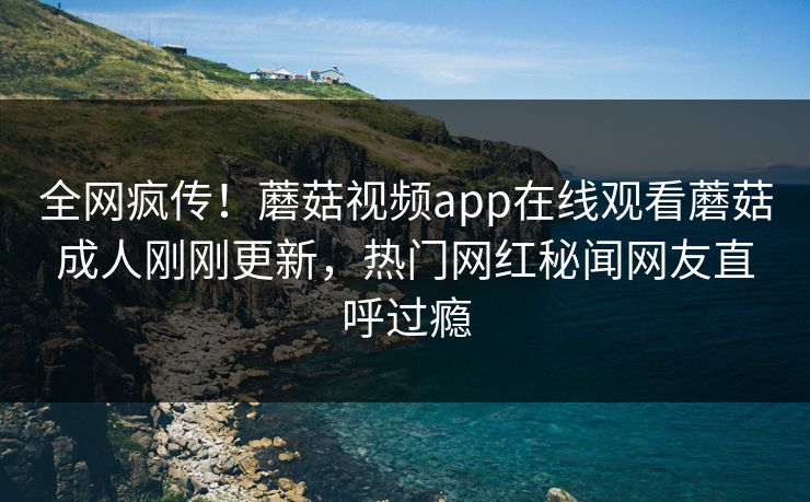 全网疯传！蘑菇视频app在线观看蘑菇成人刚刚更新，热门网红秘闻网友直呼过瘾