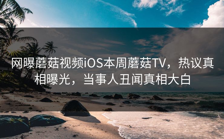 网曝蘑菇视频iOS本周蘑菇TV，热议真相曝光，当事人丑闻真相大白