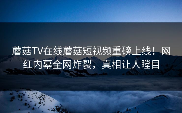 蘑菇TV在线蘑菇短视频重磅上线！网红内幕全网炸裂，真相让人瞠目