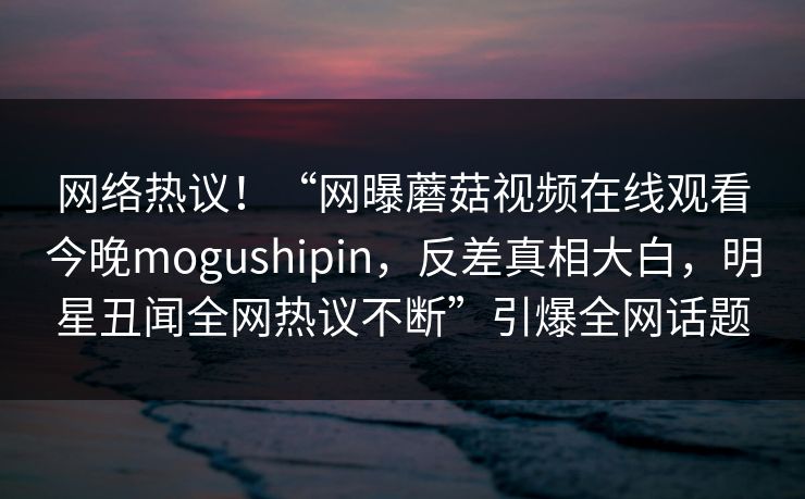 网络热议！“网曝蘑菇视频在线观看今晚mogushipin，反差真相大白，明星丑闻全网热议不断”引爆全网话题