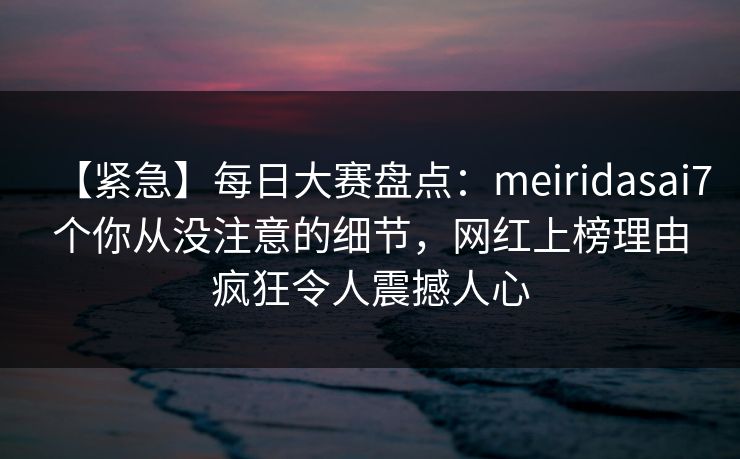 【紧急】每日大赛盘点：meiridasai7个你从没注意的细节，网红上榜理由疯狂令人震撼人心