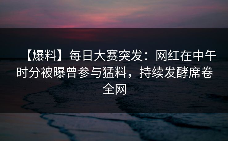 【爆料】每日大赛突发：网红在中午时分被曝曾参与猛料，持续发酵席卷全网