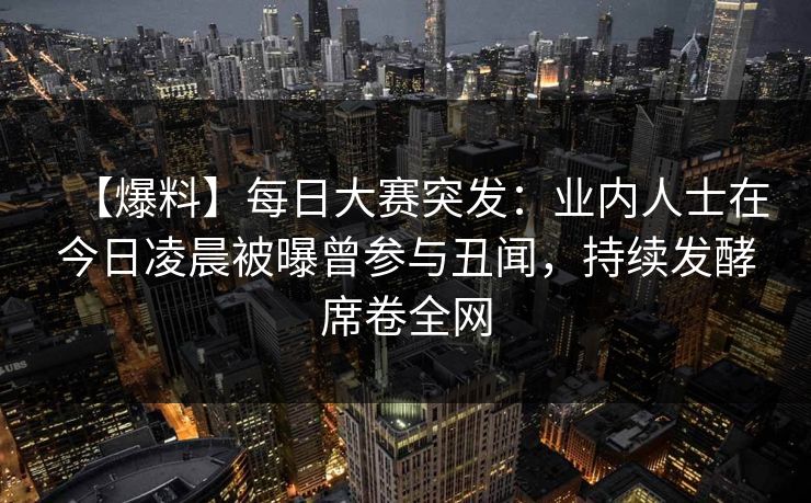 【爆料】每日大赛突发：业内人士在今日凌晨被曝曾参与丑闻，持续发酵席卷全网