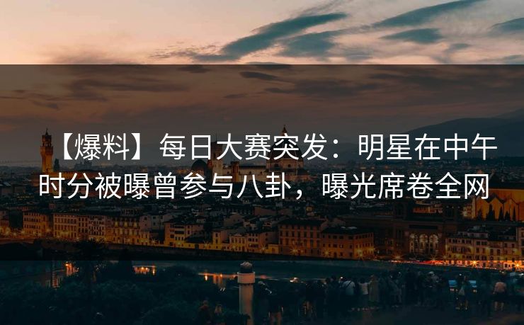 【爆料】每日大赛突发：明星在中午时分被曝曾参与八卦，曝光席卷全网