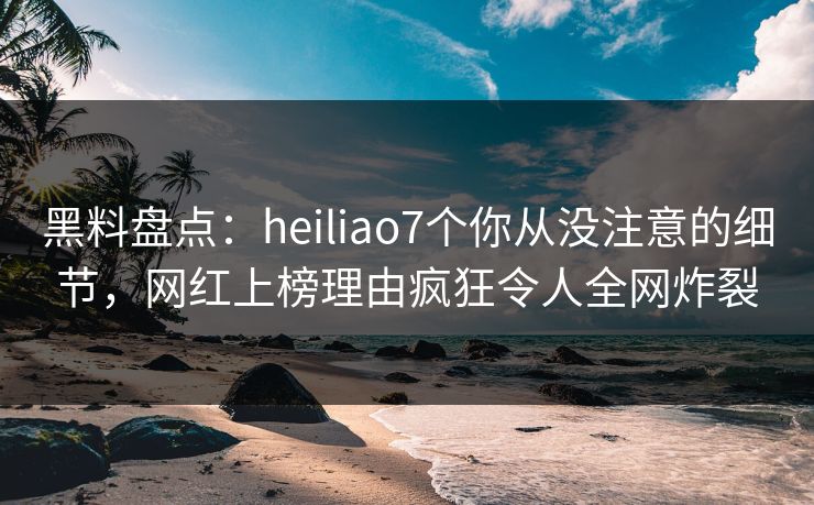 黑料盘点：heiliao7个你从没注意的细节，网红上榜理由疯狂令人全网炸裂