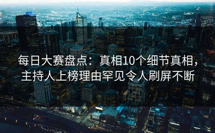 每日大赛盘点：真相10个细节真相，主持人上榜理由罕见令人刷屏不断