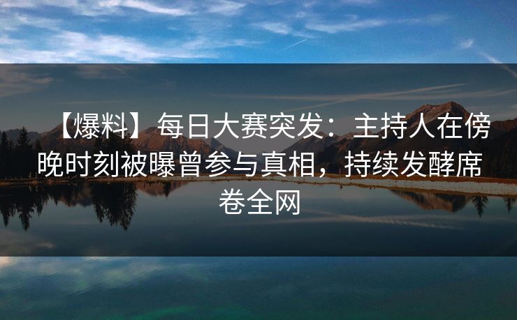 【爆料】每日大赛突发：主持人在傍晚时刻被曝曾参与真相，持续发酵席卷全网