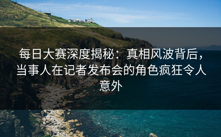 每日大赛深度揭秘：真相风波背后，当事人在记者发布会的角色疯狂令人意外