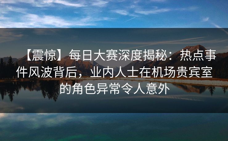 【震惊】每日大赛深度揭秘：热点事件风波背后，业内人士在机场贵宾室的角色异常令人意外