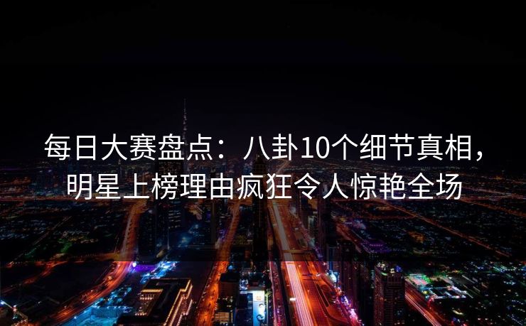 每日大赛盘点：八卦10个细节真相，明星上榜理由疯狂令人惊艳全场