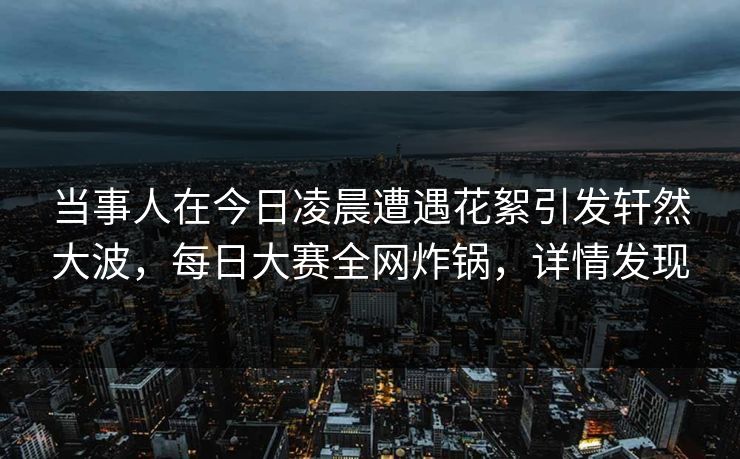 当事人在今日凌晨遭遇花絮引发轩然大波，每日大赛全网炸锅，详情发现