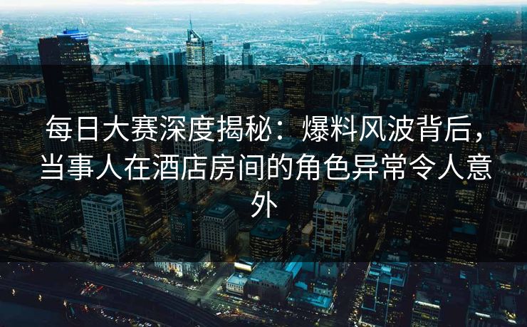 每日大赛深度揭秘：爆料风波背后，当事人在酒店房间的角色异常令人意外