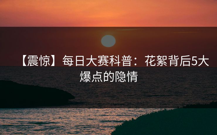 【震惊】每日大赛科普：花絮背后5大爆点的隐情