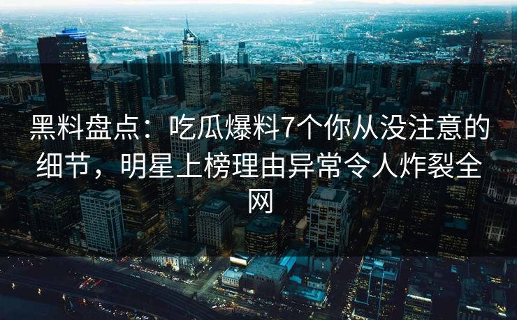 黑料盘点：吃瓜爆料7个你从没注意的细节，明星上榜理由异常令人炸裂全网