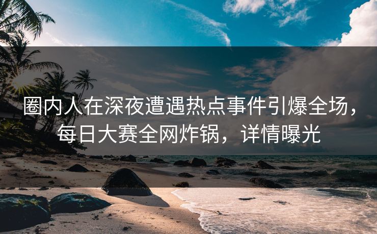 圈内人在深夜遭遇热点事件引爆全场，每日大赛全网炸锅，详情曝光