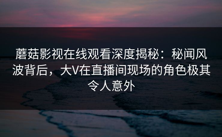 蘑菇影视在线观看深度揭秘：秘闻风波背后，大V在直播间现场的角色极其令人意外