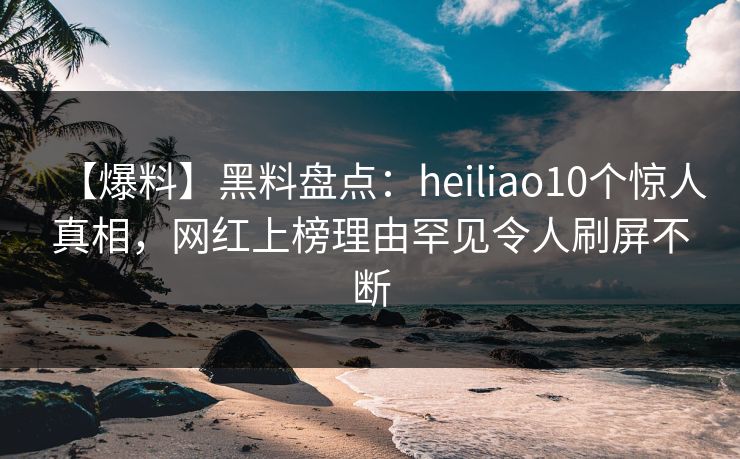 【爆料】黑料盘点：heiliao10个惊人真相，网红上榜理由罕见令人刷屏不断
