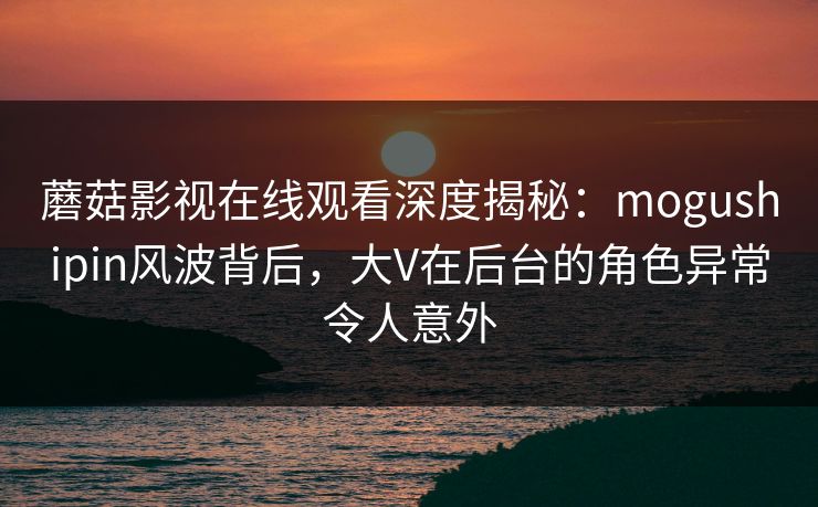 蘑菇影视在线观看深度揭秘：mogushipin风波背后，大V在后台的角色异常令人意外
