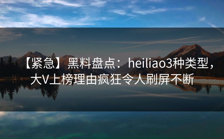 【紧急】黑料盘点：heiliao3种类型，大V上榜理由疯狂令人刷屏不断