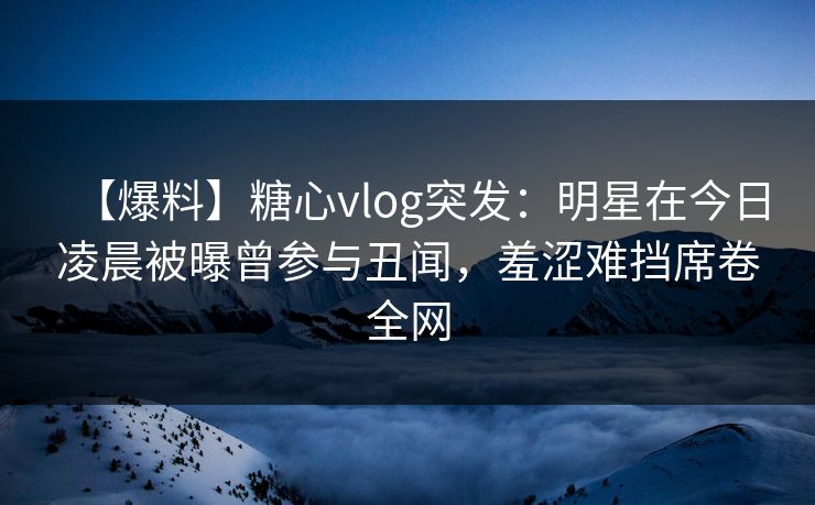 【爆料】糖心vlog突发：明星在今日凌晨被曝曾参与丑闻，羞涩难挡席卷全网