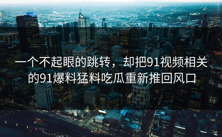 一个不起眼的跳转，却把91视频相关的91爆料猛料吃瓜重新推回风口